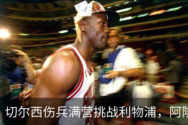 切尔西伤兵满营挑战利物浦，阿隆索旧主之战前景堪忧