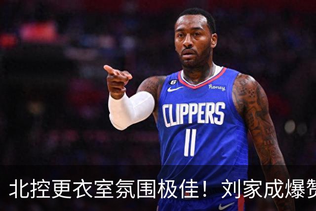 北控更衣室氛围极佳！刘家成爆赞2外援，给足罗汉琛尊重，建队能力太强