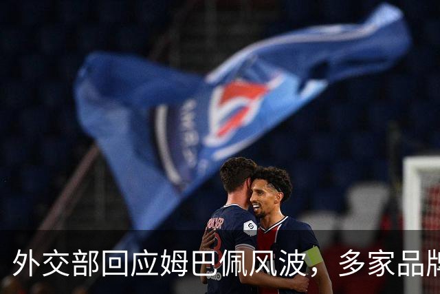 外交部回应姆巴佩风波，多家品牌接连解约，这次损失远不止代言费