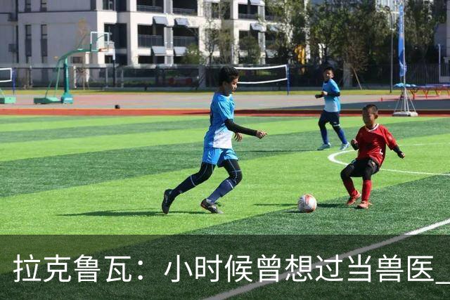 拉克鲁瓦：小时候曾想过当兽医 我四岁开始踢球当时踢的是门将