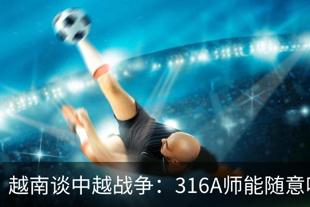 越南谈中越战争：316A师能随意吃掉中国任意一个主力师，最终结果如何？