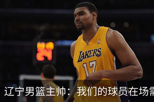 辽宁男篮主帅：我们的球员在场需要持续奔跑提速，让比赛节奏更快