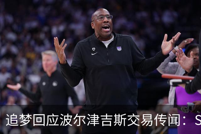 追梦回应波尔津吉斯交易传闻：Shams比我们懂，只盼他健康