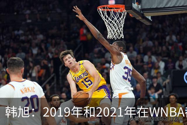 韩旭：2019年和2021年在WNBA都要靠翻译，今年才逐渐脱离