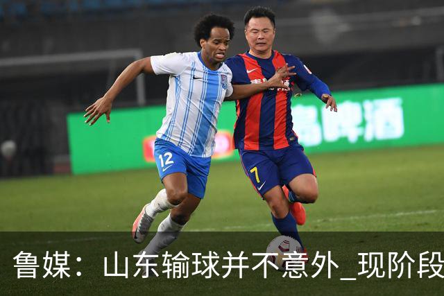 鲁媒：山东输球并不意外 现阶段球队最大的考验依旧集中在外援