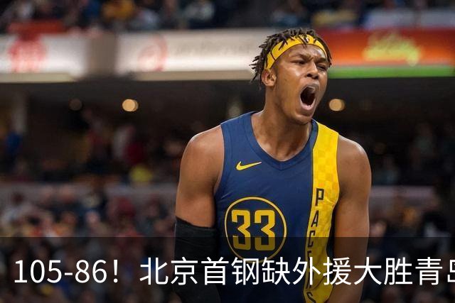 105-86！北京首钢缺外援大胜青岛刘维伟赛后直言：7个国手怎么打