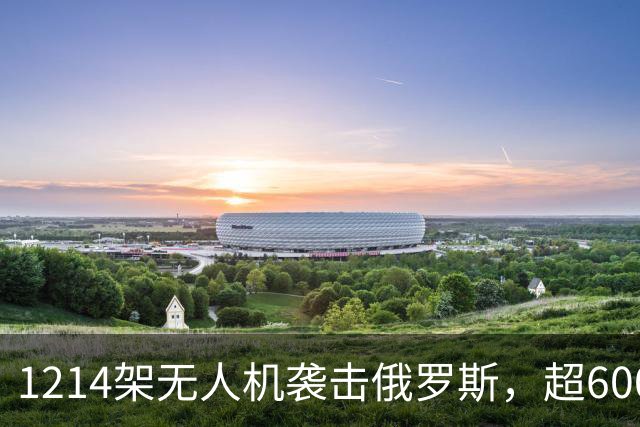 1214架无人机袭击俄罗斯，超600架无人机袭击莫斯科